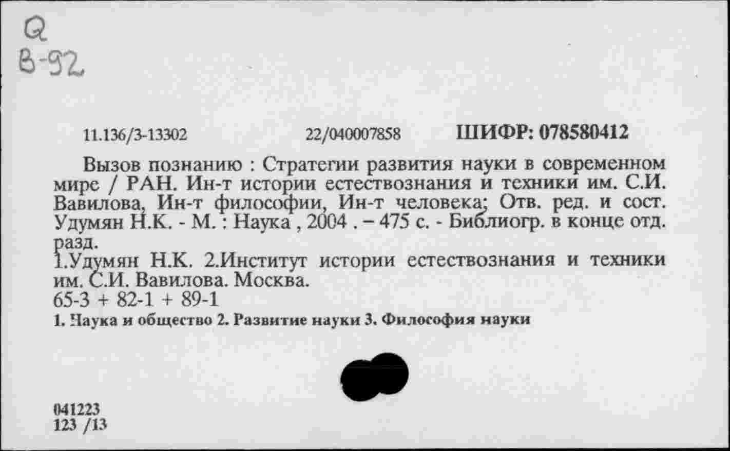 ﻿а ь-зг
11.136/3-13302	22/040007858 ШИФР: 078580412
Вызов познанию : Стратегии развития науки в современном мире / РАН. Ин-т истории естествознания и техники им. С.И. Вавилова, Ин-т философии, Ин-т человека; Отв. ред. и сост. Удумян Н.К. - М.: Наука , 2004 . - 475 с. - Библиогр. в конце отд. разд.
ЪУдумян Н.К. 2.Институт истории естествознания и техники им. С.И. Вавилова. Москва.
65-3 + 82-1 + 89-1
1. Наука и общество 2. Развитие науки 3. Философия науки
041223
123 /13